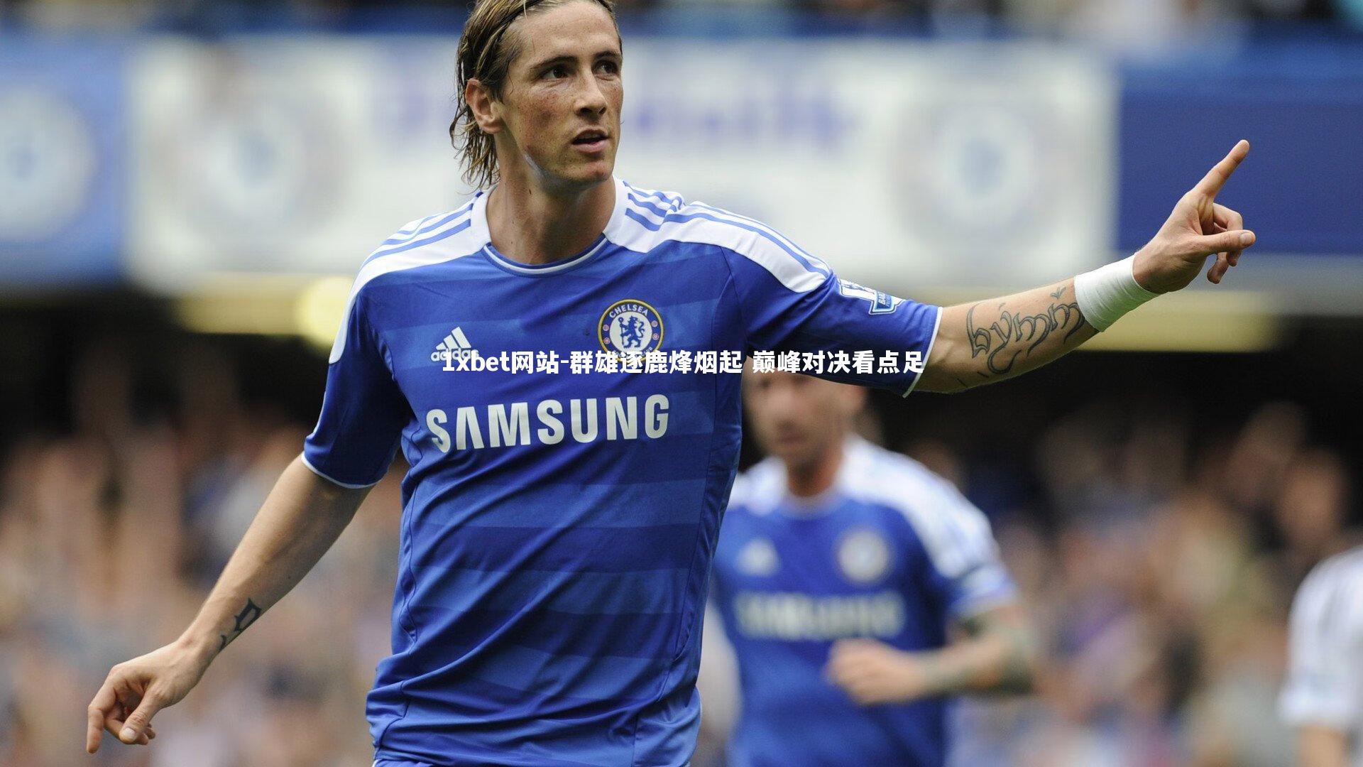 1xbet网站-群雄逐鹿烽烟起 巅峰对决看点足